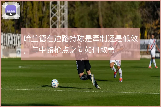 哈兰德在边路持球是牵制还是低效,与中路抢点之间如何取舍