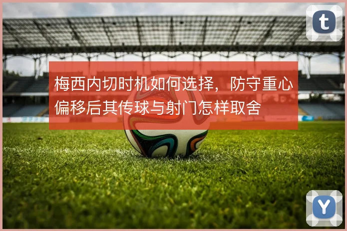 梅西内切时机如何选择，防守重心偏移后其传球与射门怎样取舍