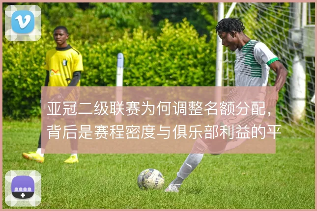 亚冠二级联赛为何调整名额分配，背后是赛程密度与俱乐部利益的平衡