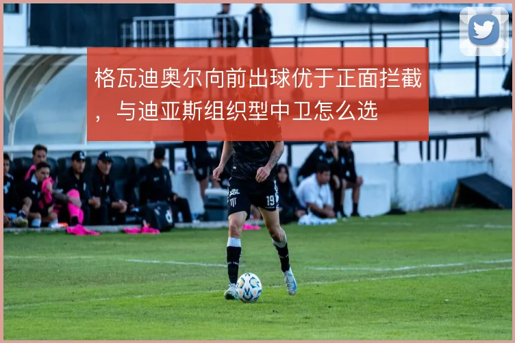 格瓦迪奥尔向前出球优于正面拦截,与迪亚斯组织型中卫怎么选