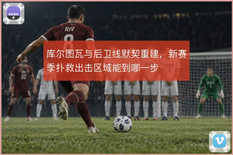 库尔图瓦与后卫线默契重建,新赛季扑救出击区域能到哪一步