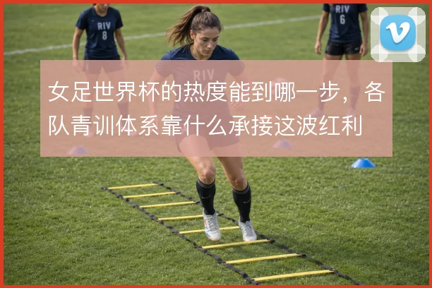 女足世界杯的热度能到哪一步，各队青训体系靠什么承接这波红利