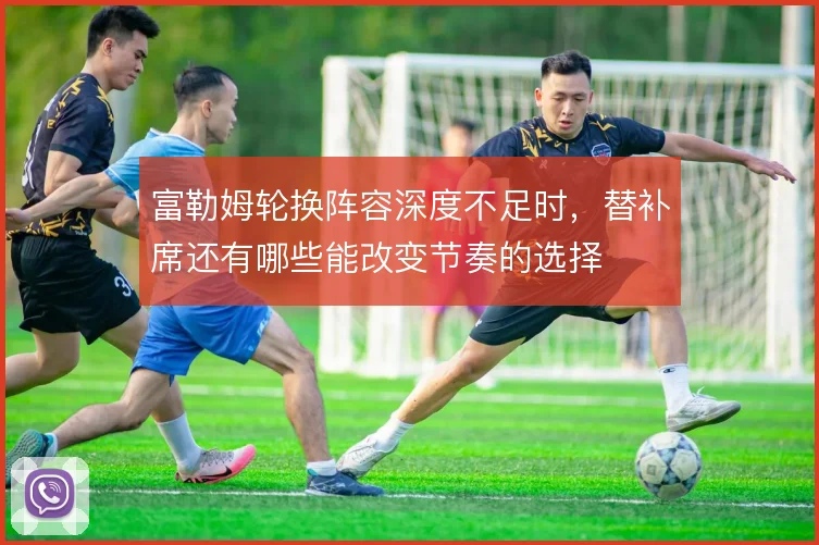 富勒姆轮换阵容深度不足时,替补席还有哪些能改变节奏的选择