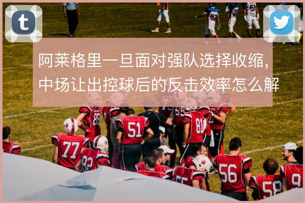 阿莱格里一旦面对强队选择收缩，中场让出控球后的反击效率怎么解