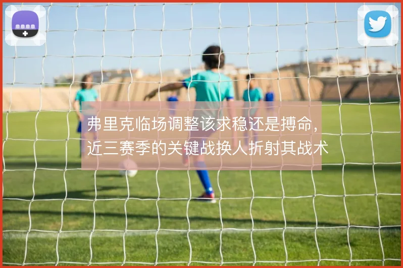 弗里克临场调整该求稳还是搏命,近三赛季的关键战换人折射其战术摇摆