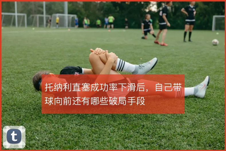 托纳利直塞成功率下滑后,自己带球向前还有哪些破局手段