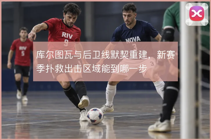 库尔图瓦与后卫线默契重建,新赛季扑救出击区域能到哪一步
