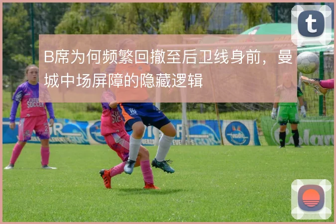 B席为何频繁回撤至后卫线身前，曼城中场屏障的隐藏逻辑