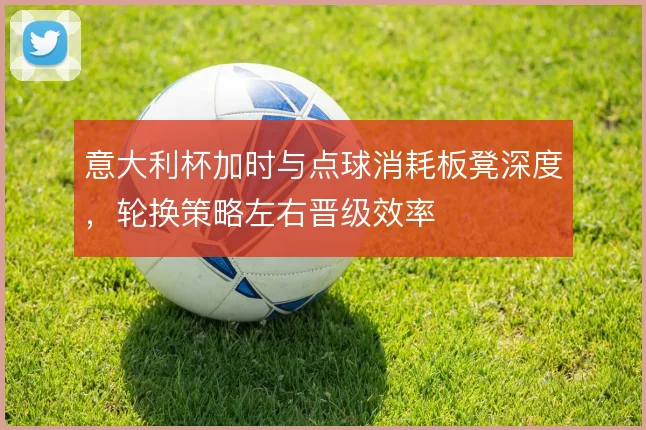 意大利杯加时与点球消耗板凳深度,轮换策略左右晋级效率