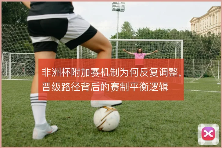 非洲杯附加赛机制为何反复调整，晋级路径背后的赛制平衡逻辑