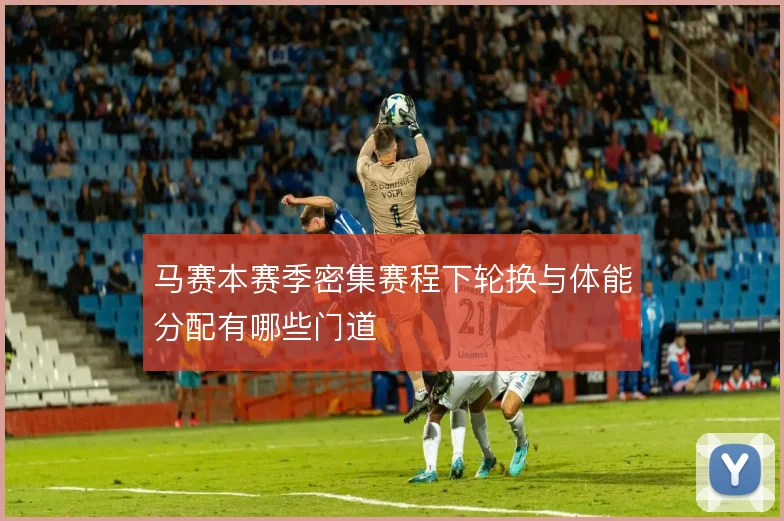 马赛本赛季密集赛程下轮换与体能分配有哪些门道