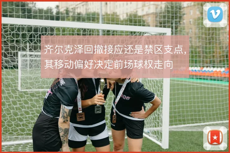 齐尔克泽回撤接应还是禁区支点,其移动偏好决定前场球权走向