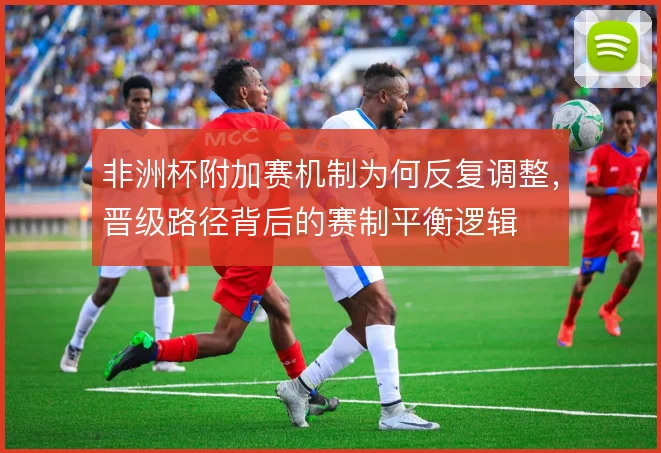 非洲杯附加赛机制为何反复调整,晋级路径背后的赛制平衡逻辑
