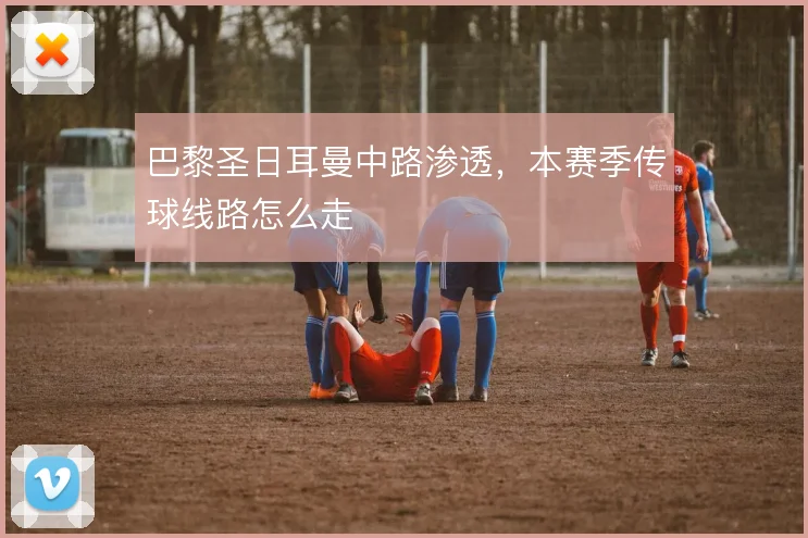 巴黎圣日耳曼中路渗透，本赛季传球线路怎么走