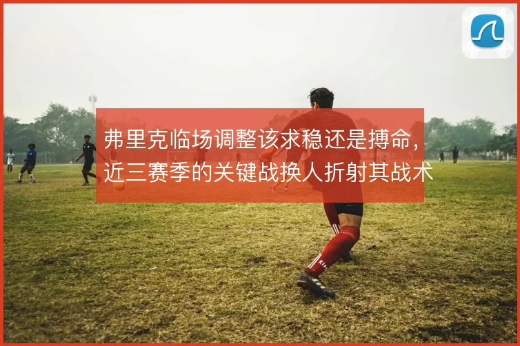 弗里克临场调整该求稳还是搏命,近三赛季的关键战换人折射其战术摇摆