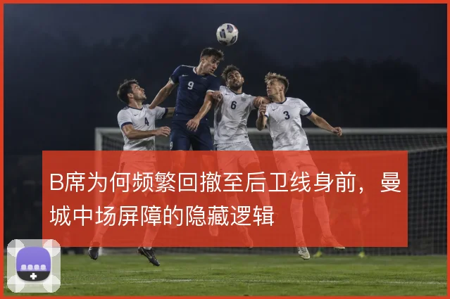 B席为何频繁回撤至后卫线身前,曼城中场屏障的隐藏逻辑