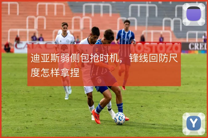 迪亚斯弱侧包抢时机,锋线回防尺度怎样拿捏