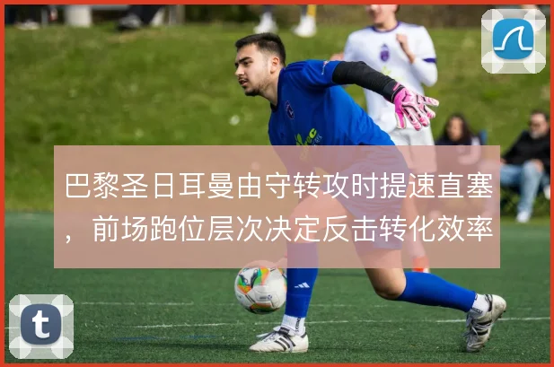 巴黎圣日耳曼由守转攻时提速直塞,前场跑位层次决定反击转化效率