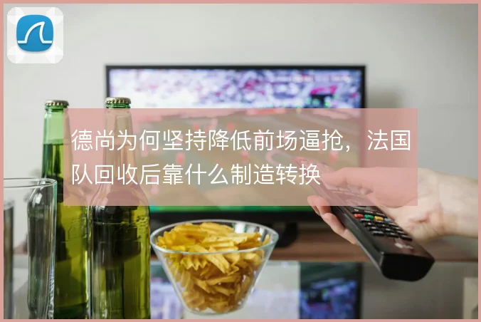 德尚为何坚持降低前场逼抢,法国队回收后靠什么制造转换