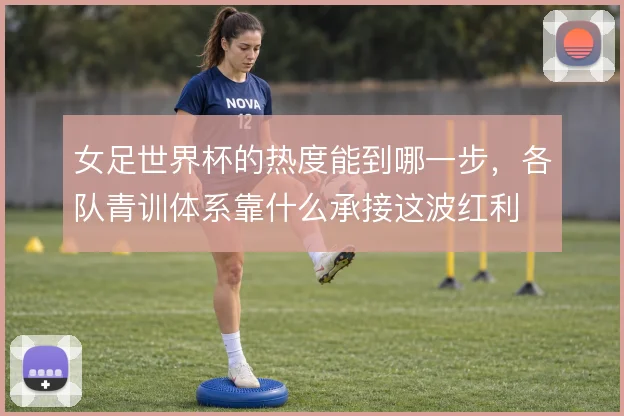 女足世界杯的热度能到哪一步,各队青训体系靠什么承接这波红利