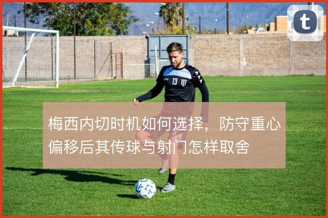 梅西内切时机如何选择，防守重心偏移后其传球与射门怎样取舍