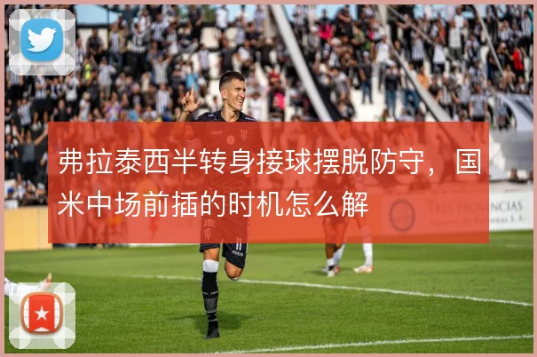 弗拉泰西半转身接球摆脱防守，国米中场前插的时机怎么解
